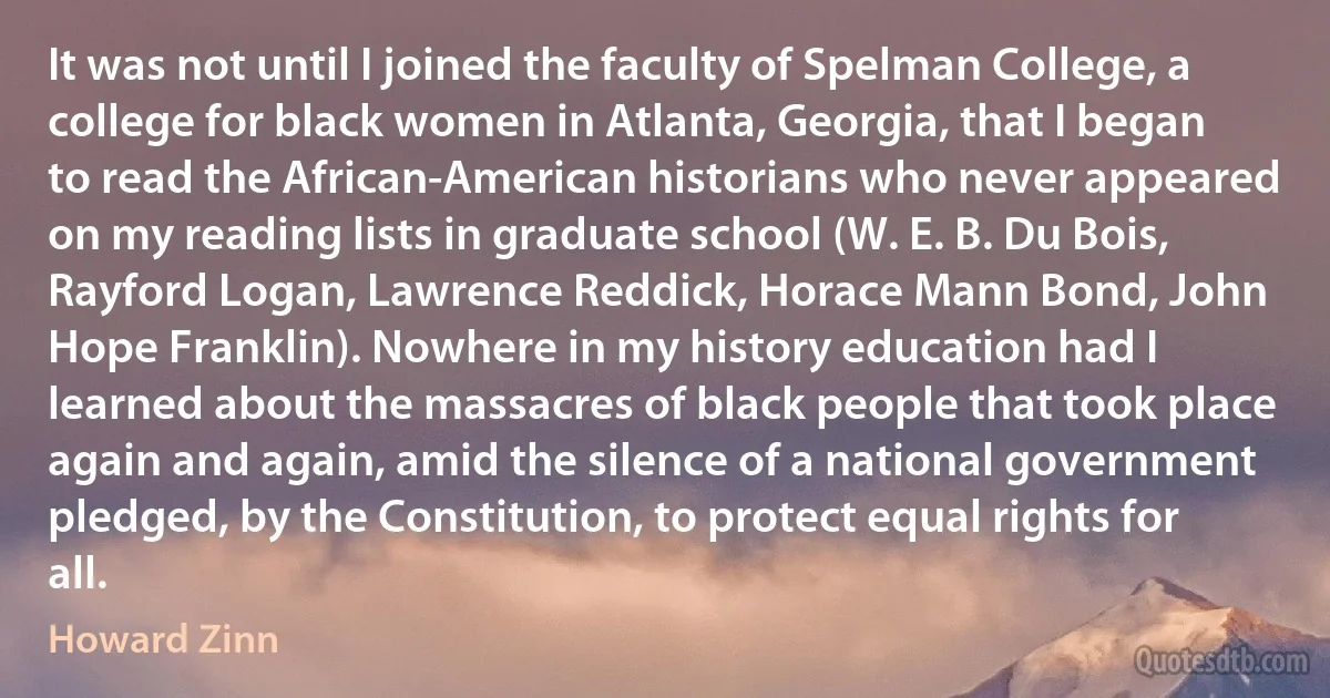 It was not until I joined the faculty of Spelman College, a college for black women in Atlanta, Georgia, that I began to read the African-American historians who never appeared on my reading lists in graduate school (W. E. B. Du Bois, Rayford Logan, Lawrence Reddick, Horace Mann Bond, John Hope Franklin). Nowhere in my history education had I learned about the massacres of black people that took place again and again, amid the silence of a national government pledged, by the Constitution, to protect equal rights for all. (Howard Zinn)