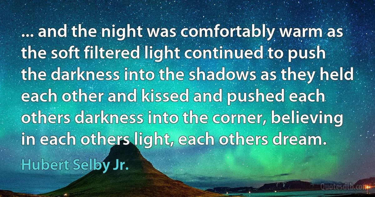 ... and the night was comfortably warm as the soft filtered light continued to push the darkness into the shadows as they held each other and kissed and pushed each others darkness into the corner, believing in each others light, each others dream. (Hubert Selby Jr.)