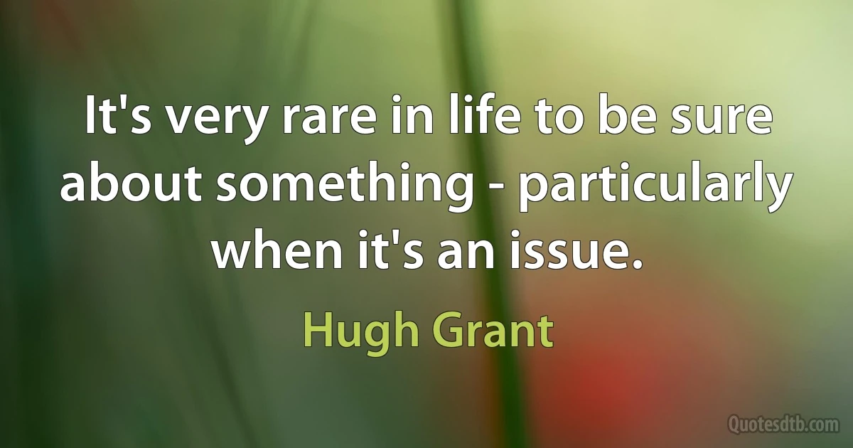 It's very rare in life to be sure about something - particularly when it's an issue. (Hugh Grant)