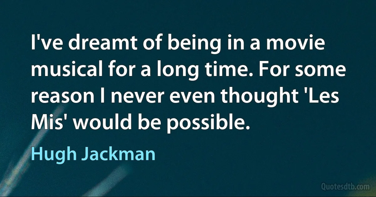 I've dreamt of being in a movie musical for a long time. For some reason I never even thought 'Les Mis' would be possible. (Hugh Jackman)