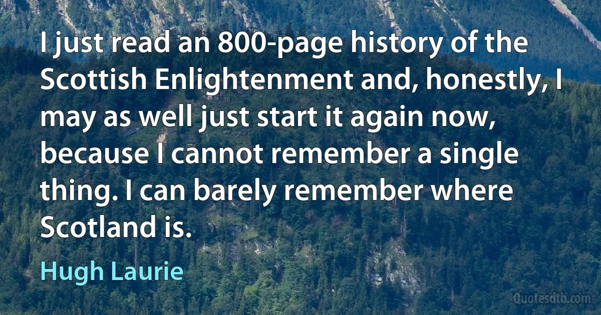 I just read an 800-page history of the Scottish Enlightenment and, honestly, I may as well just start it again now, because I cannot remember a single thing. I can barely remember where Scotland is. (Hugh Laurie)