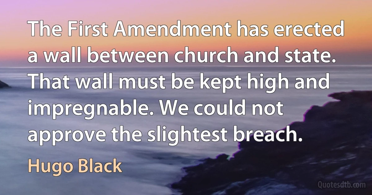 The First Amendment has erected a wall between church and state. That wall must be kept high and impregnable. We could not approve the slightest breach. (Hugo Black)