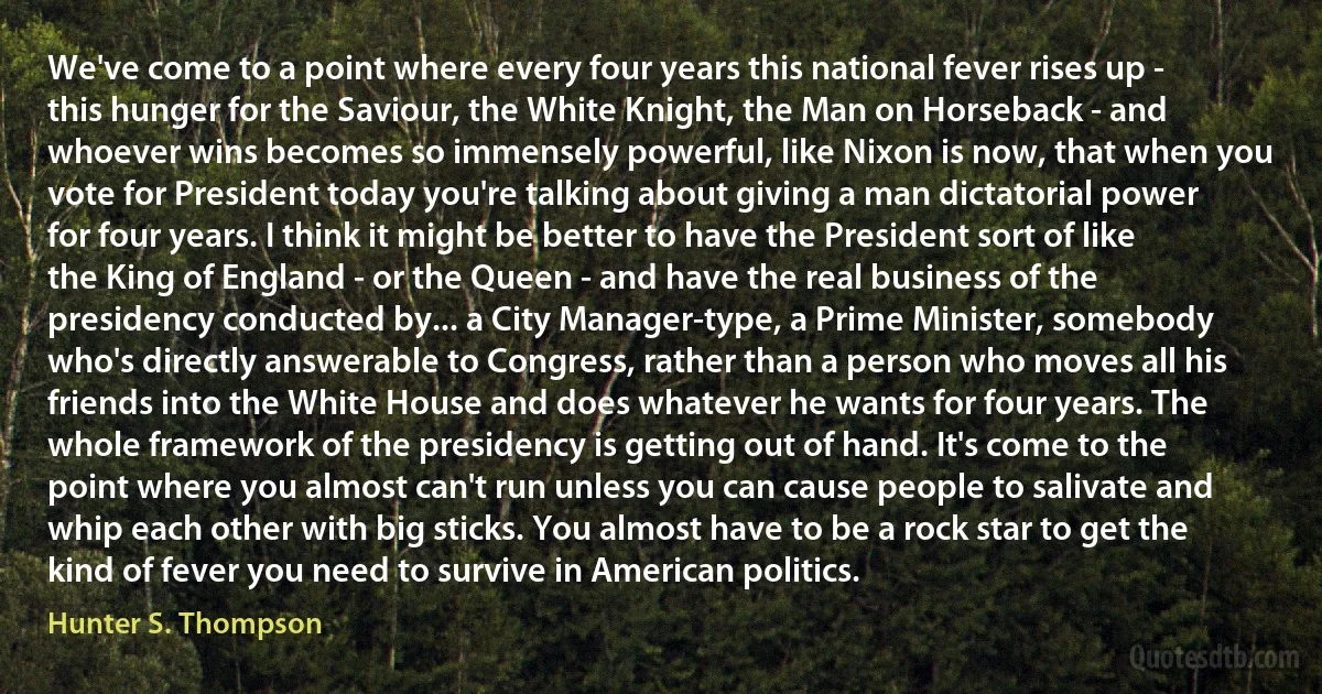 We've come to a point where every four years this national fever rises up - this hunger for the Saviour, the White Knight, the Man on Horseback - and whoever wins becomes so immensely powerful, like Nixon is now, that when you vote for President today you're talking about giving a man dictatorial power for four years. I think it might be better to have the President sort of like the King of England - or the Queen - and have the real business of the presidency conducted by... a City Manager-type, a Prime Minister, somebody who's directly answerable to Congress, rather than a person who moves all his friends into the White House and does whatever he wants for four years. The whole framework of the presidency is getting out of hand. It's come to the point where you almost can't run unless you can cause people to salivate and whip each other with big sticks. You almost have to be a rock star to get the kind of fever you need to survive in American politics. (Hunter S. Thompson)