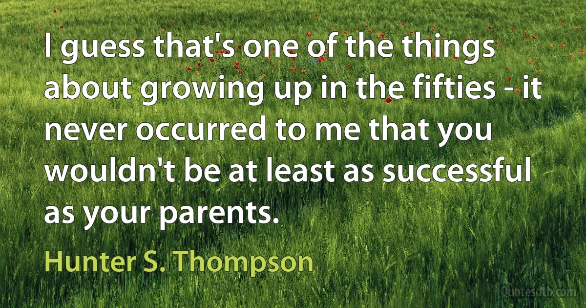 I guess that's one of the things about growing up in the fifties - it never occurred to me that you wouldn't be at least as successful as your parents. (Hunter S. Thompson)