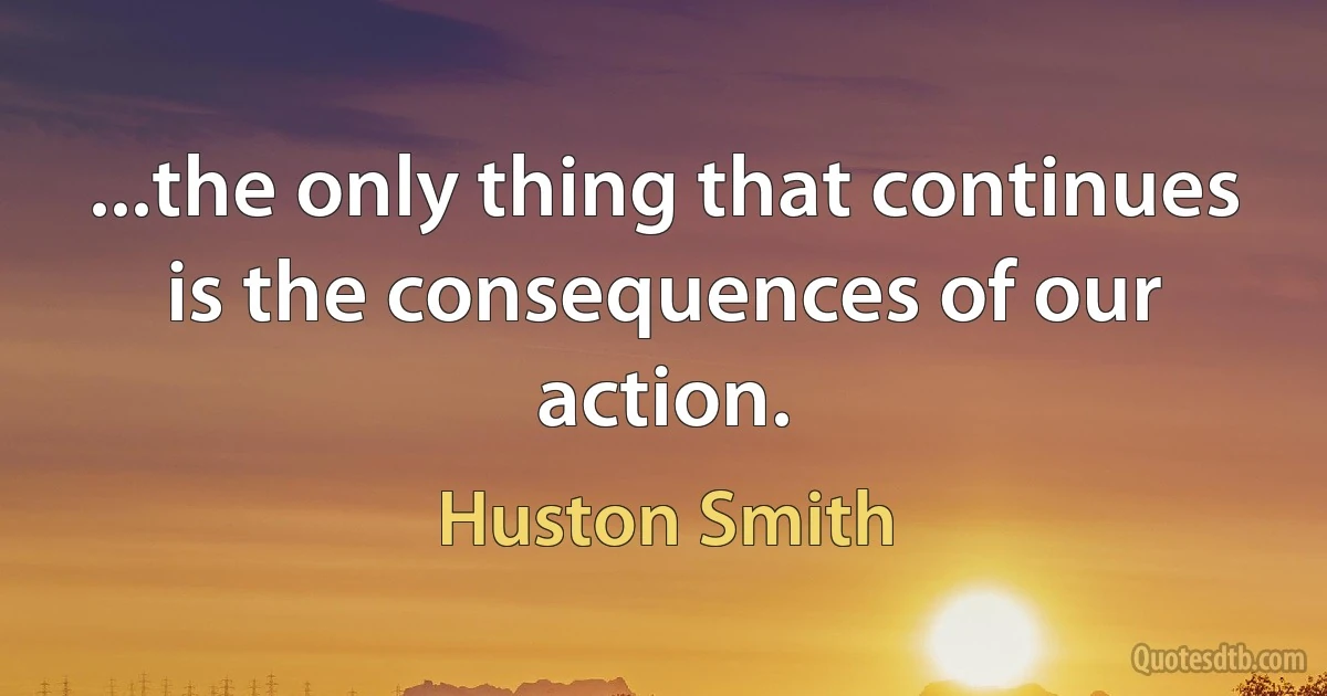 ...the only thing that continues is the consequences of our action. (Huston Smith)