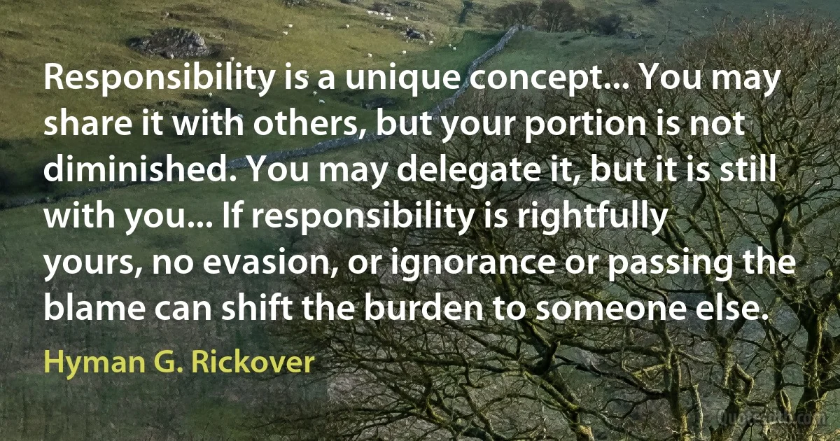 Responsibility is a unique concept... You may share it with others, but your portion is not diminished. You may delegate it, but it is still with you... If responsibility is rightfully yours, no evasion, or ignorance or passing the blame can shift the burden to someone else. (Hyman G. Rickover)