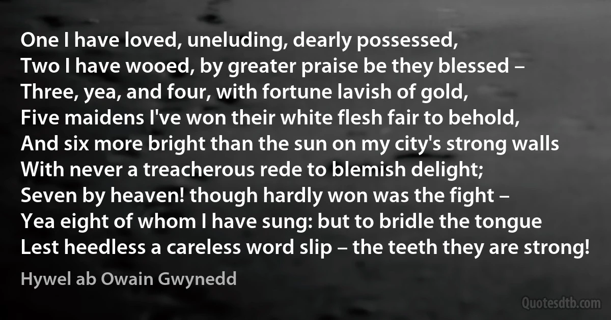 One I have loved, uneluding, dearly possessed,
Two I have wooed, by greater praise be they blessed –
Three, yea, and four, with fortune lavish of gold,
Five maidens I've won their white flesh fair to behold,
And six more bright than the sun on my city's strong walls
With never a treacherous rede to blemish delight;
Seven by heaven! though hardly won was the fight –
Yea eight of whom I have sung: but to bridle the tongue
Lest heedless a careless word slip – the teeth they are strong! (Hywel ab Owain Gwynedd)