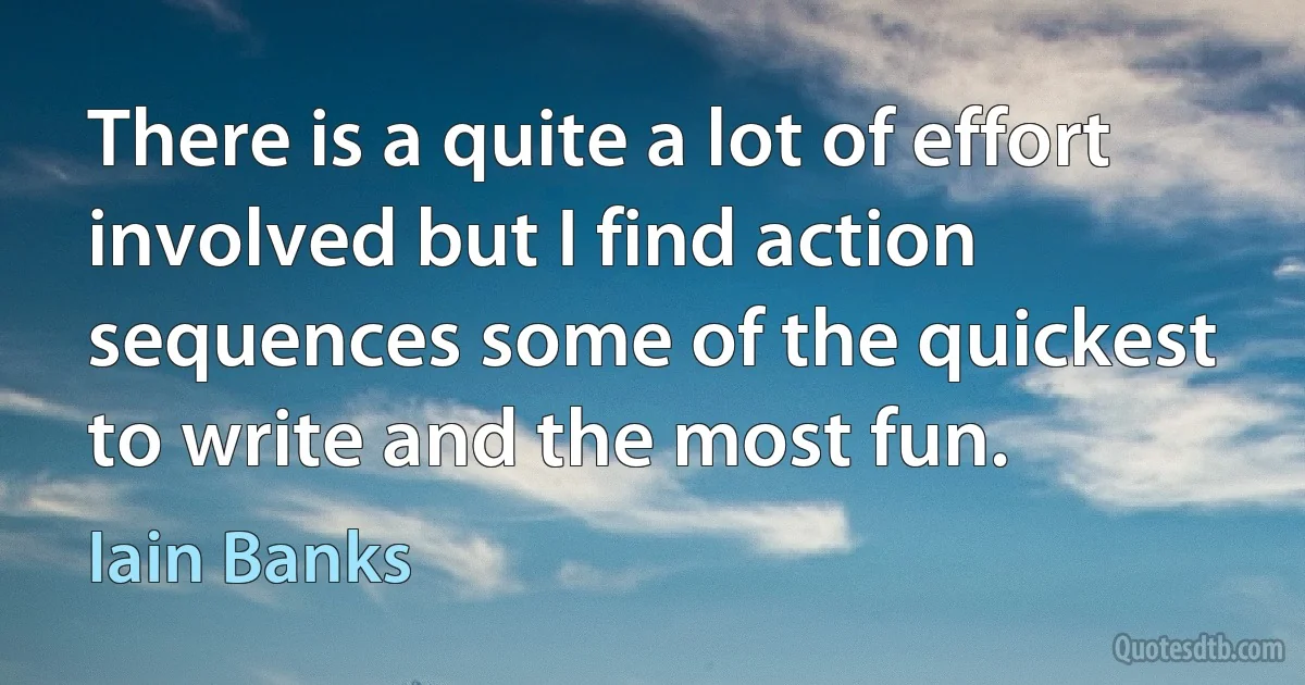 There is a quite a lot of effort involved but I find action sequences some of the quickest to write and the most fun. (Iain Banks)