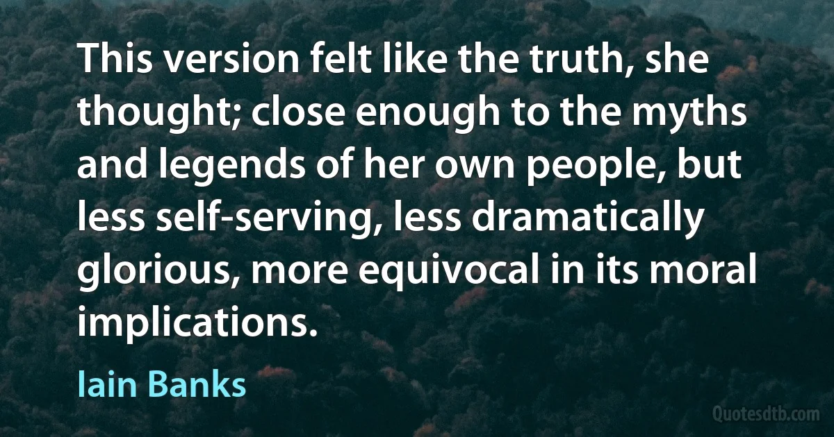 This version felt like the truth, she thought; close enough to the myths and legends of her own people, but less self-serving, less dramatically glorious, more equivocal in its moral implications. (Iain Banks)