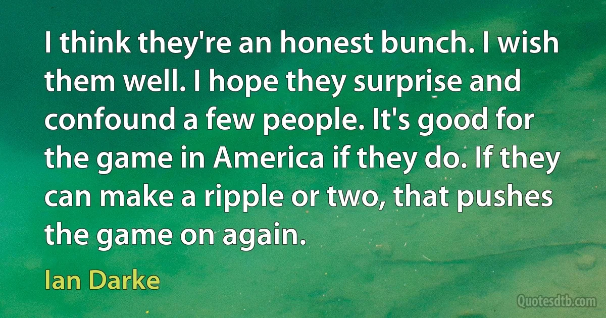 I think they're an honest bunch. I wish them well. I hope they surprise and confound a few people. It's good for the game in America if they do. If they can make a ripple or two, that pushes the game on again. (Ian Darke)