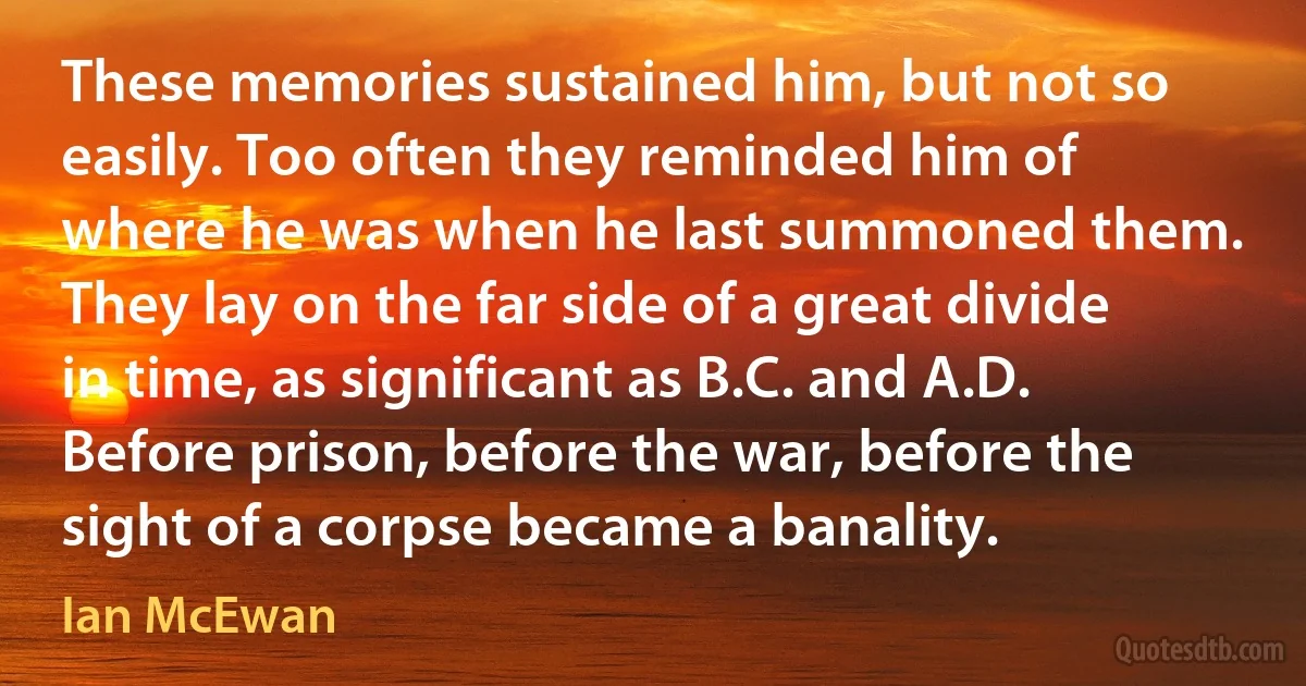 These memories sustained him, but not so easily. Too often they reminded him of where he was when he last summoned them. They lay on the far side of a great divide in time, as significant as B.C. and A.D. Before prison, before the war, before the sight of a corpse became a banality. (Ian McEwan)