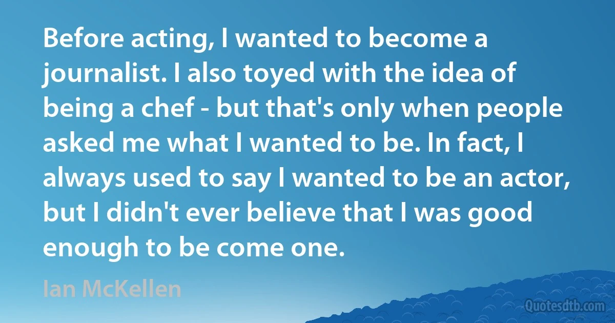 Before acting, I wanted to become a journalist. I also toyed with the idea of being a chef - but that's only when people asked me what I wanted to be. In fact, I always used to say I wanted to be an actor, but I didn't ever believe that I was good enough to be come one. (Ian McKellen)