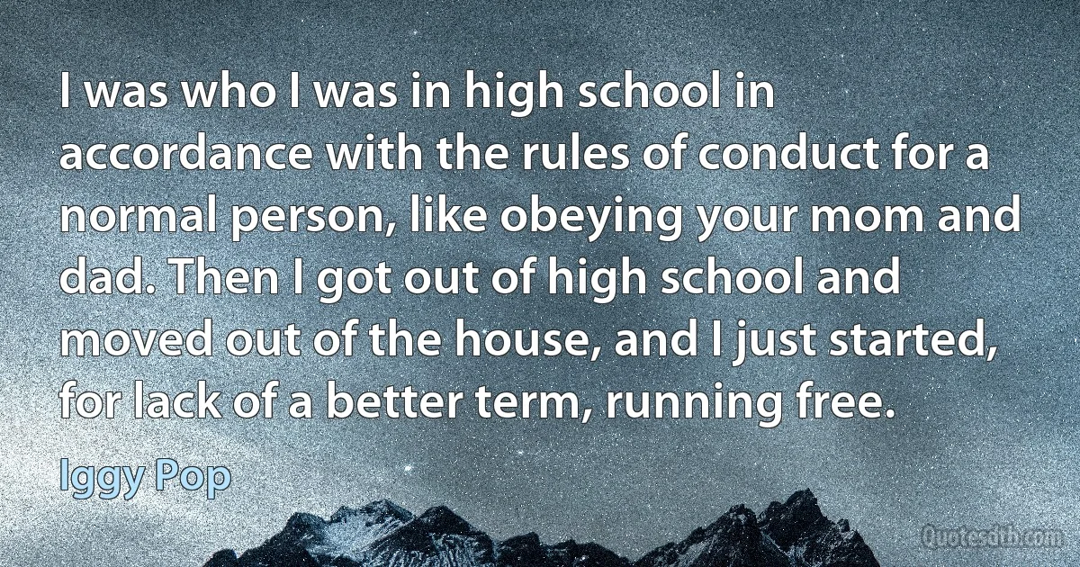 I was who I was in high school in accordance with the rules of conduct for a normal person, like obeying your mom and dad. Then I got out of high school and moved out of the house, and I just started, for lack of a better term, running free. (Iggy Pop)