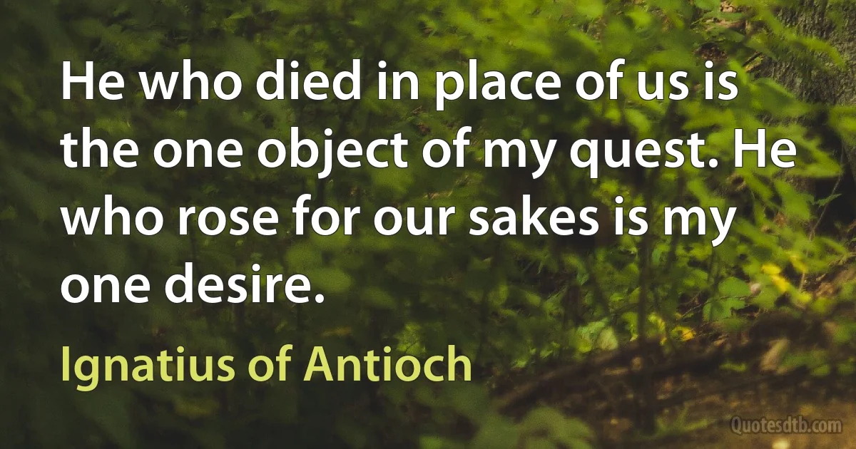 He who died in place of us is the one object of my quest. He who rose for our sakes is my one desire. (Ignatius of Antioch)