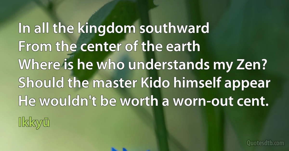 In all the kingdom southward
From the center of the earth
Where is he who understands my Zen?
Should the master Kido himself appear
He wouldn't be worth a worn-out cent. (Ikkyū)