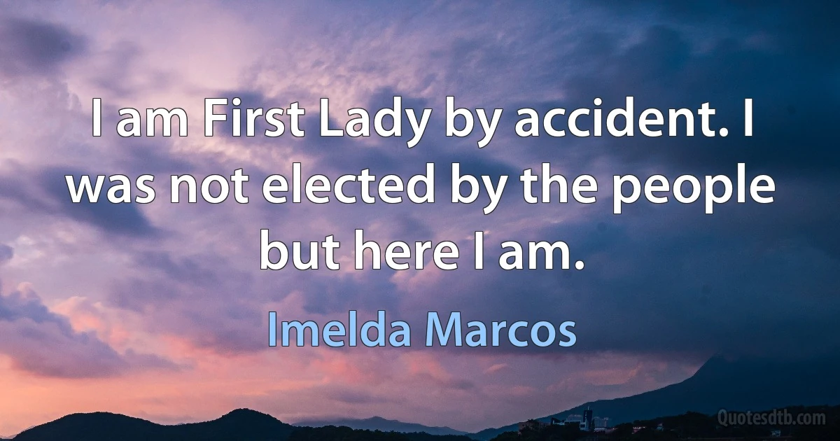 I am First Lady by accident. I was not elected by the people but here I am. (Imelda Marcos)