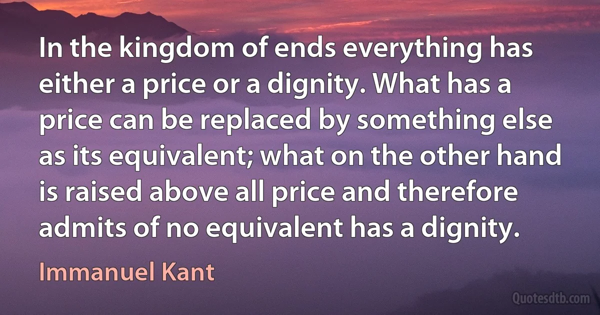 In the kingdom of ends everything has either a price or a dignity. What has a price can be replaced by something else as its equivalent; what on the other hand is raised above all price and therefore admits of no equivalent has a dignity. (Immanuel Kant)