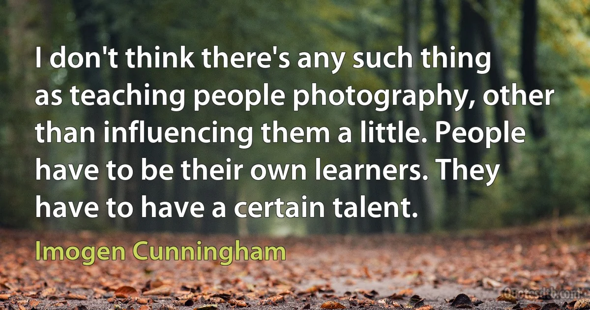 I don't think there's any such thing as teaching people photography, other than influencing them a little. People have to be their own learners. They have to have a certain talent. (Imogen Cunningham)