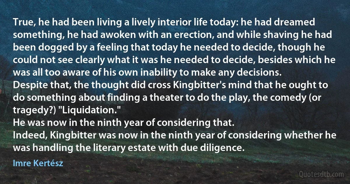 True, he had been living a lively interior life today: he had dreamed something, he had awoken with an erection, and while shaving he had been dogged by a feeling that today he needed to decide, though he could not see clearly what it was he needed to decide, besides which he was all too aware of his own inability to make any decisions.
Despite that, the thought did cross Kingbitter's mind that he ought to do something about finding a theater to do the play, the comedy (or tragedy?) "Liquidation."
He was now in the ninth year of considering that.
Indeed, Kingbitter was now in the ninth year of considering whether he was handling the literary estate with due diligence. (Imre Kertész)