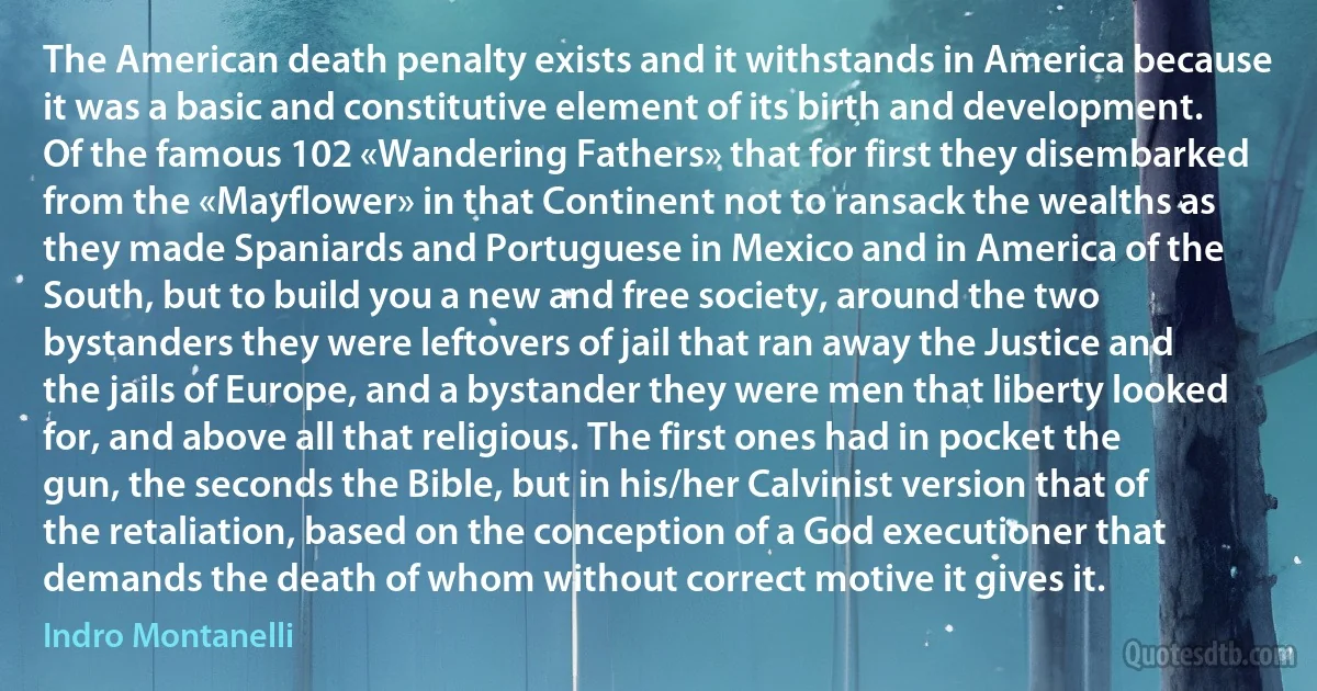 The American death penalty exists and it withstands in America because it was a basic and constitutive element of its birth and development. Of the famous 102 «Wandering Fathers» that for first they disembarked from the «Mayflower» in that Continent not to ransack the wealths as they made Spaniards and Portuguese in Mexico and in America of the South, but to build you a new and free society, around the two bystanders they were leftovers of jail that ran away the Justice and the jails of Europe, and a bystander they were men that liberty looked for, and above all that religious. The first ones had in pocket the gun, the seconds the Bible, but in his/her Calvinist version that of the retaliation, based on the conception of a God executioner that demands the death of whom without correct motive it gives it. (Indro Montanelli)