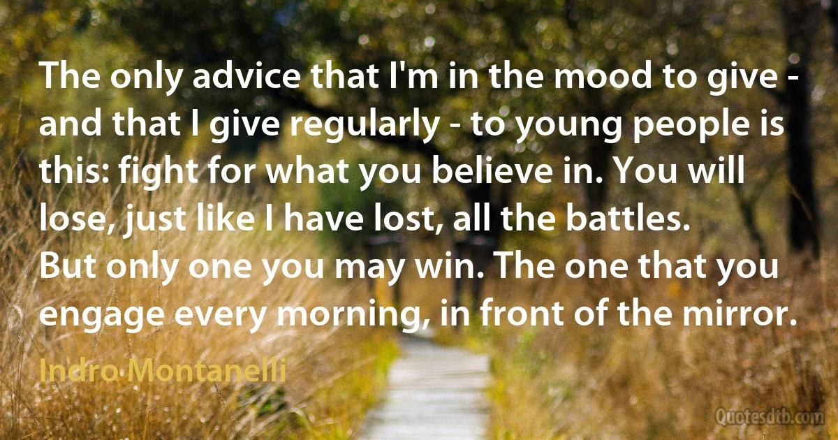 The only advice that I'm in the mood to give - and that I give regularly - to young people is this: fight for what you believe in. You will lose, just like I have lost, all the battles. But only one you may win. The one that you engage every morning, in front of the mirror. (Indro Montanelli)