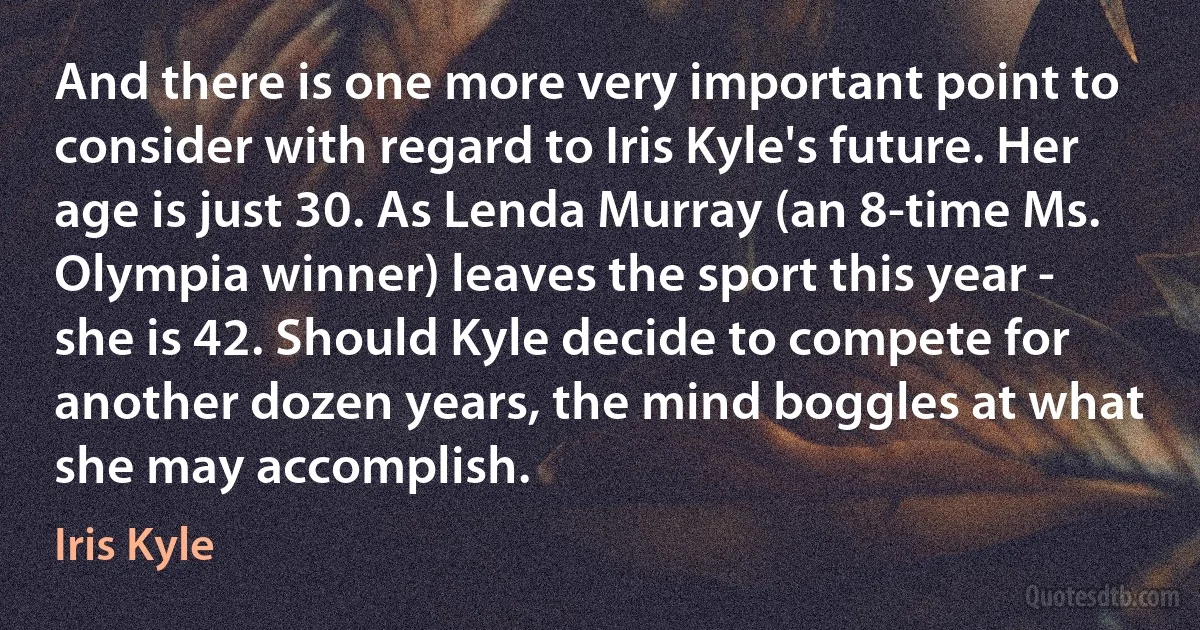 And there is one more very important point to consider with regard to Iris Kyle's future. Her age is just 30. As Lenda Murray (an 8-time Ms. Olympia winner) leaves the sport this year - she is 42. Should Kyle decide to compete for another dozen years, the mind boggles at what she may accomplish. (Iris Kyle)