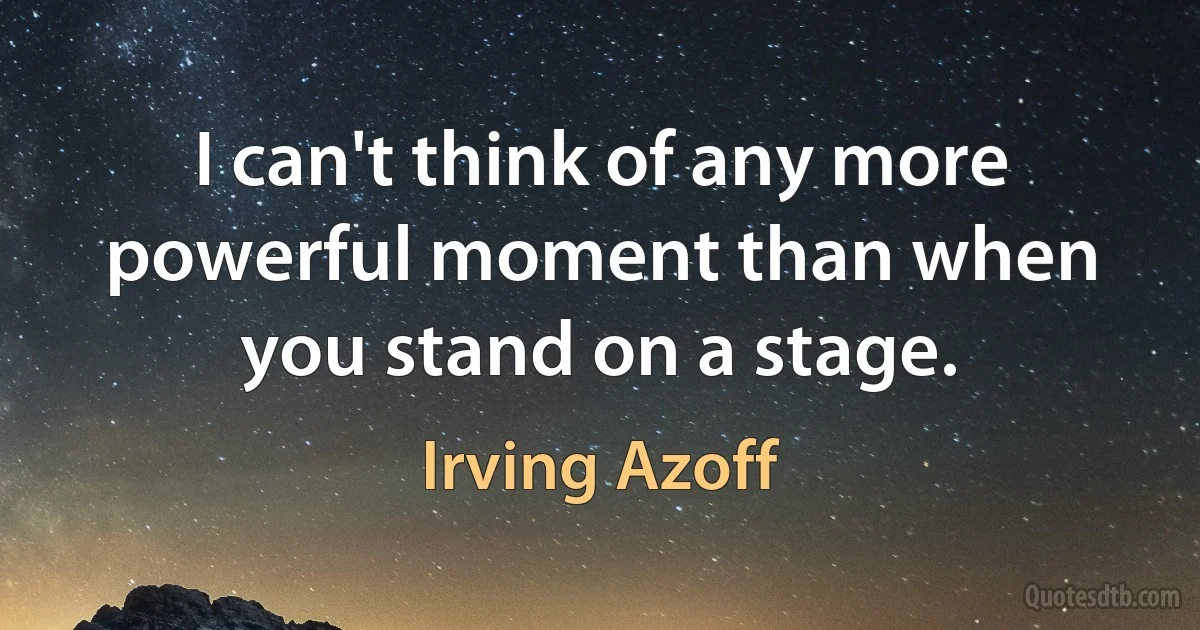 I can't think of any more powerful moment than when you stand on a stage. (Irving Azoff)