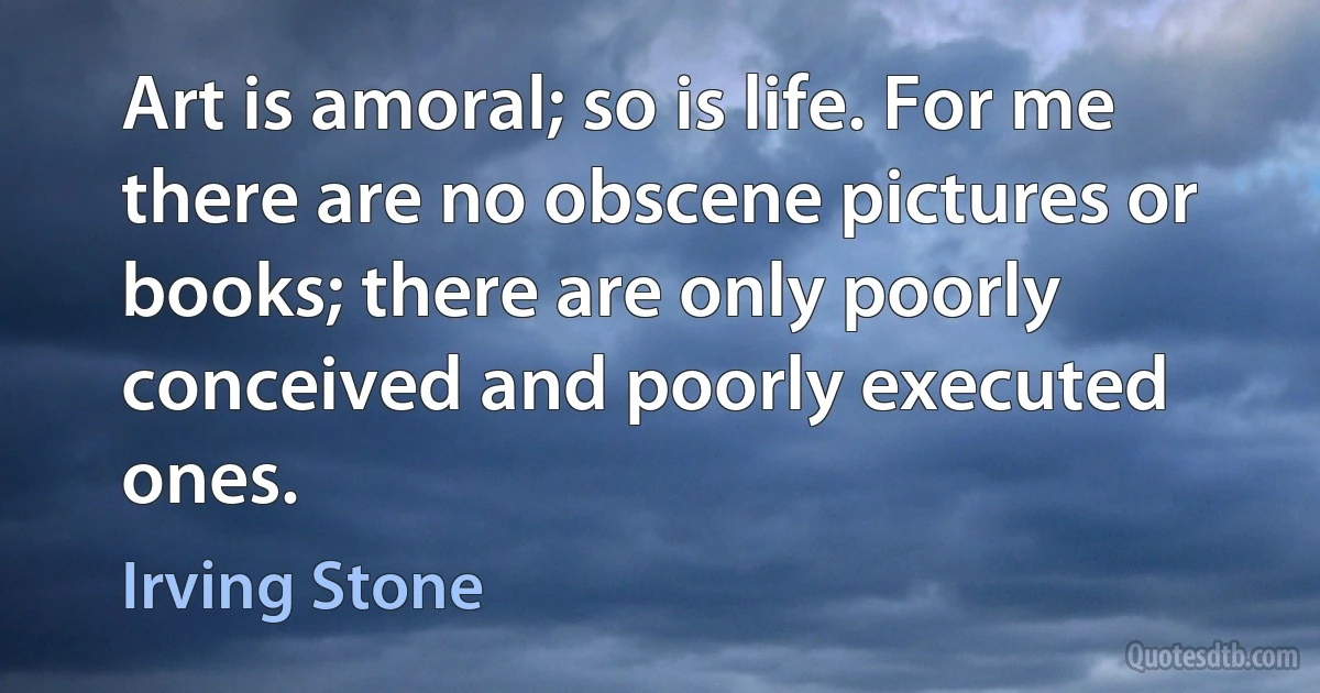 Art is amoral; so is life. For me there are no obscene pictures or books; there are only poorly conceived and poorly executed ones. (Irving Stone)