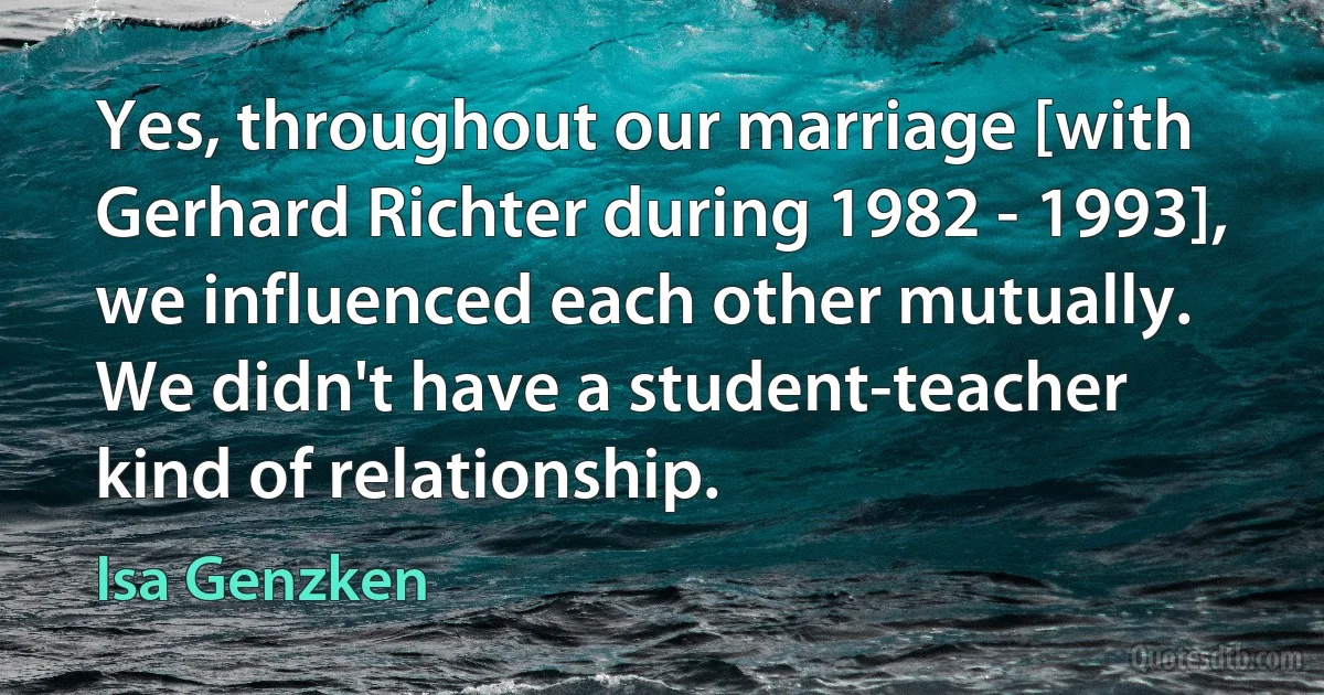 Yes, throughout our marriage [with Gerhard Richter during 1982 - 1993], we influenced each other mutually. We didn't have a student-teacher kind of relationship. (Isa Genzken)