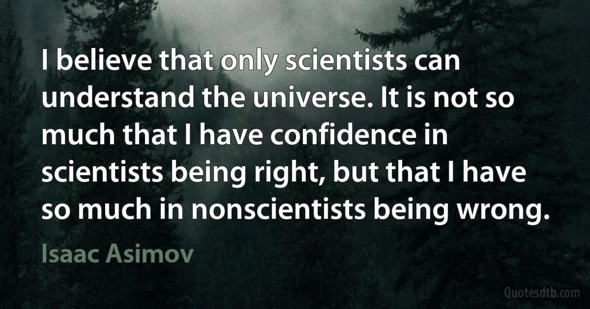 I believe that only scientists can understand the universe. It is not so much that I have confidence in scientists being right, but that I have so much in nonscientists being wrong. (Isaac Asimov)