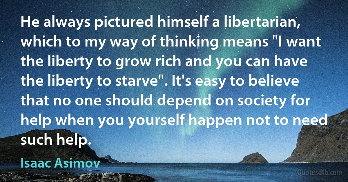 He always pictured himself a libertarian, which to my way of thinking means "I want the liberty to grow rich and you can have the liberty to starve". It's easy to believe that no one should depend on society for help when you yourself happen not to need such help. (Isaac Asimov)