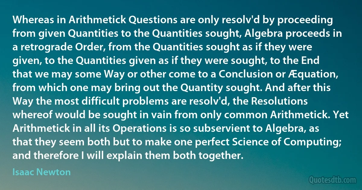 Whereas in Arithmetick Questions are only resolv'd by proceeding from given Quantities to the Quantities sought, Algebra proceeds in a retrograde Order, from the Quantities sought as if they were given, to the Quantities given as if they were sought, to the End that we may some Way or other come to a Conclusion or Æquation, from which one may bring out the Quantity sought. And after this Way the most difficult problems are resolv'd, the Resolutions whereof would be sought in vain from only common Arithmetick. Yet Arithmetick in all its Operations is so subservient to Algebra, as that they seem both but to make one perfect Science of Computing; and therefore I will explain them both together. (Isaac Newton)