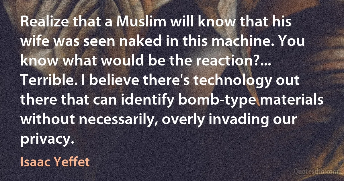 Realize that a Muslim will know that his wife was seen naked in this machine. You know what would be the reaction?... Terrible. I believe there's technology out there that can identify bomb-type materials without necessarily, overly invading our privacy. (Isaac Yeffet)