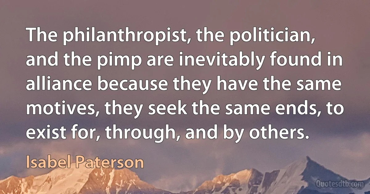 The philanthropist, the politician, and the pimp are inevitably found in alliance because they have the same motives, they seek the same ends, to exist for, through, and by others. (Isabel Paterson)