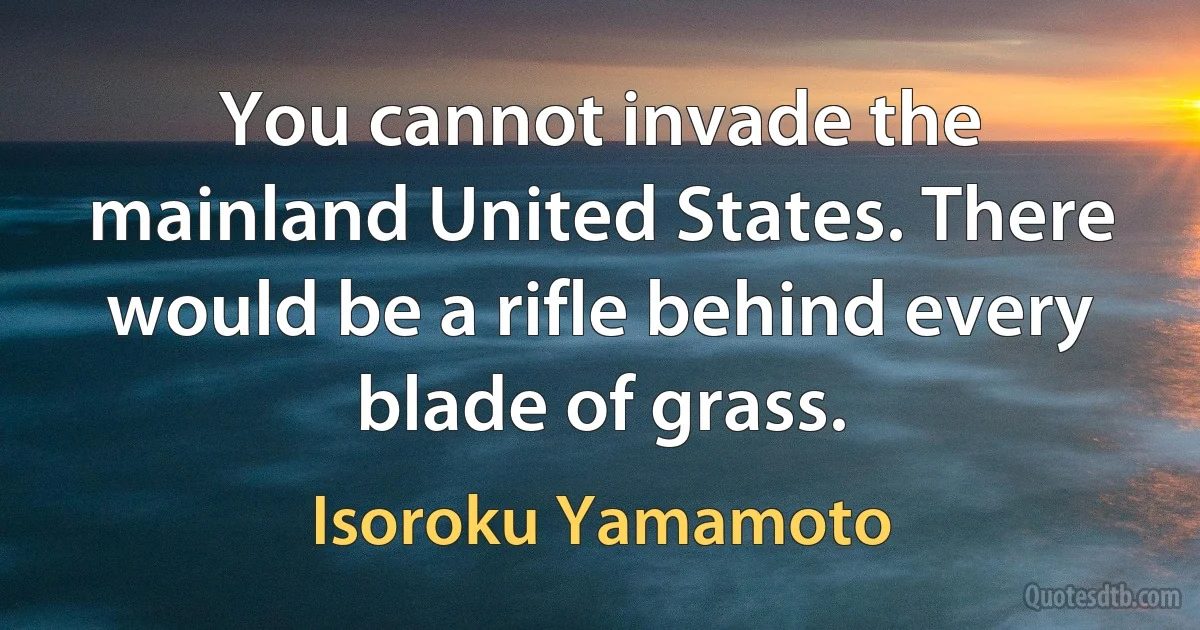 You cannot invade the mainland United States. There would be a rifle behind every blade of grass. (Isoroku Yamamoto)