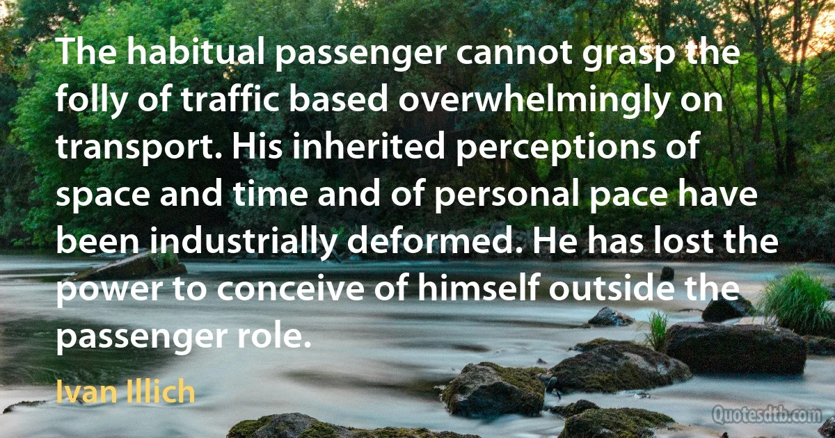 The habitual passenger cannot grasp the folly of traffic based overwhelmingly on transport. His inherited perceptions of space and time and of personal pace have been industrially deformed. He has lost the power to conceive of himself outside the passenger role. (Ivan Illich)