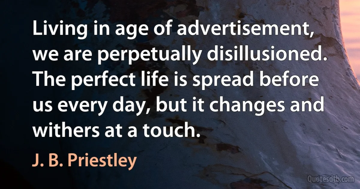 Living in age of advertisement, we are perpetually disillusioned. The perfect life is spread before us every day, but it changes and withers at a touch. (J. B. Priestley)