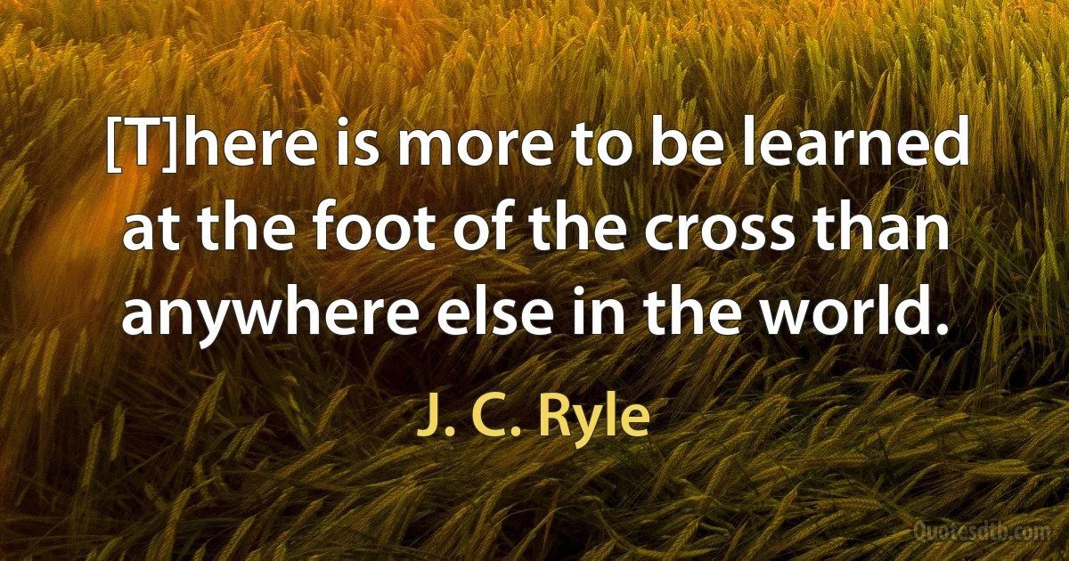 [T]here is more to be learned at the foot of the cross than anywhere else in the world. (J. C. Ryle)