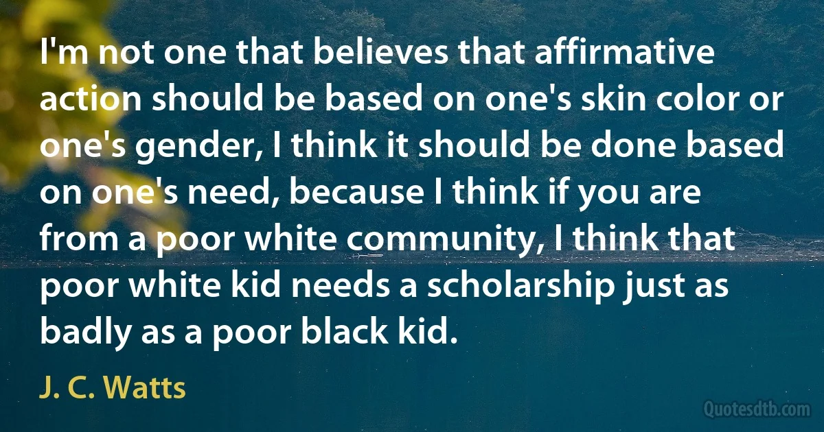 I'm not one that believes that affirmative action should be based on one's skin color or one's gender, I think it should be done based on one's need, because I think if you are from a poor white community, I think that poor white kid needs a scholarship just as badly as a poor black kid. (J. C. Watts)