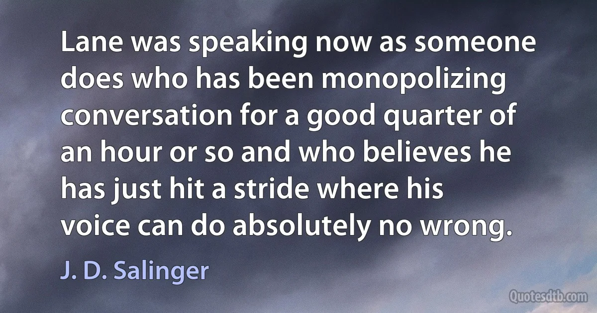 Lane was speaking now as someone does who has been monopolizing conversation for a good quarter of an hour or so and who believes he has just hit a stride where his voice can do absolutely no wrong. (J. D. Salinger)