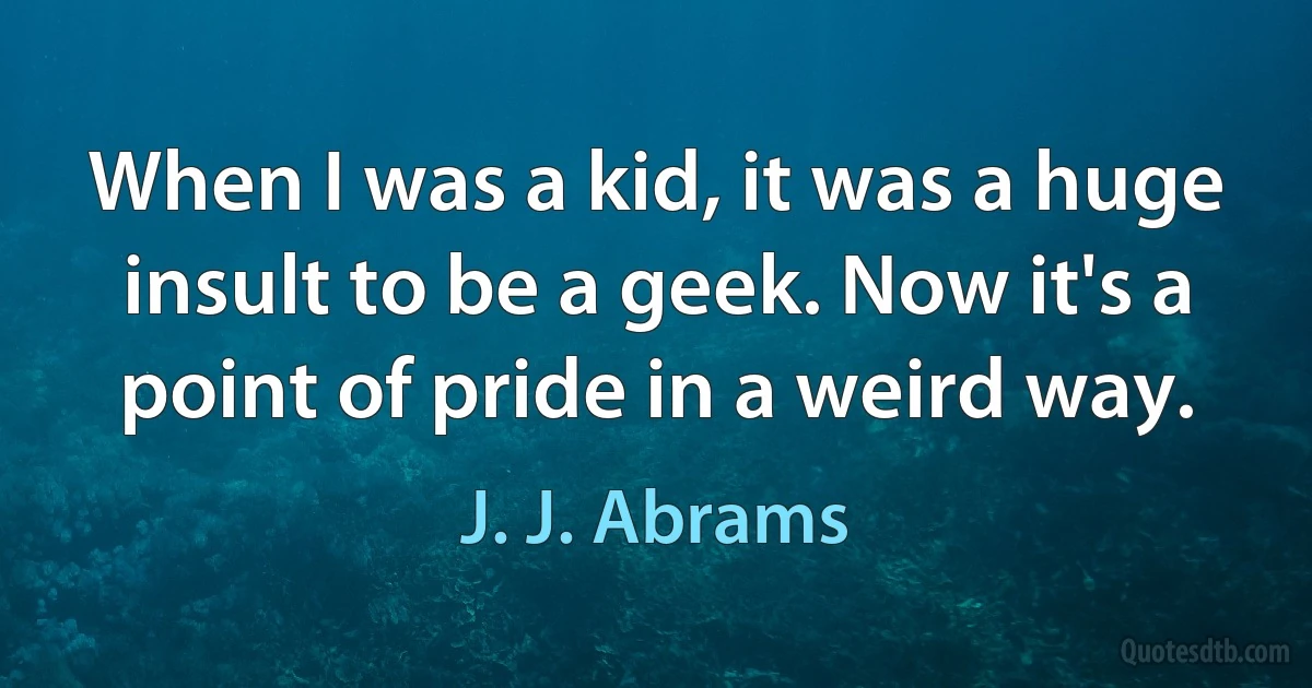 When I was a kid, it was a huge insult to be a geek. Now it's a point of pride in a weird way. (J. J. Abrams)