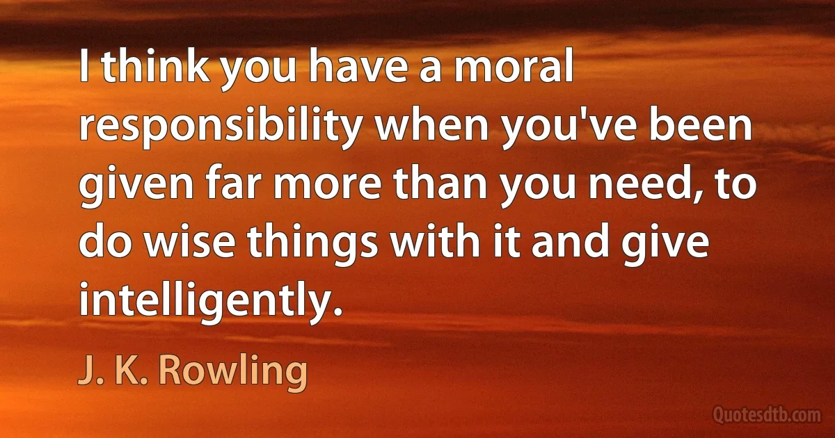 I think you have a moral responsibility when you've been given far more than you need, to do wise things with it and give intelligently. (J. K. Rowling)