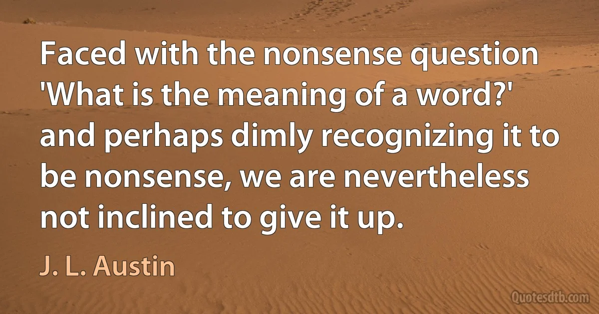 Faced with the nonsense question 'What is the meaning of a word?' and perhaps dimly recognizing it to be nonsense, we are nevertheless not inclined to give it up. (J. L. Austin)