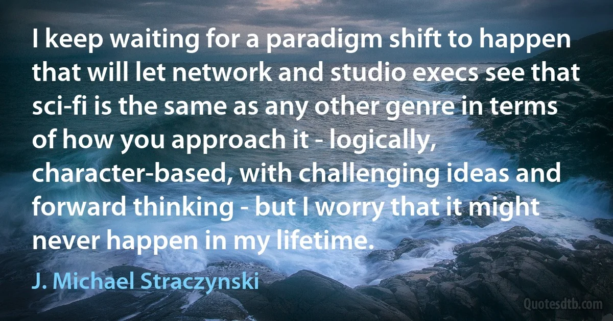 I keep waiting for a paradigm shift to happen that will let network and studio execs see that sci-fi is the same as any other genre in terms of how you approach it - logically, character-based, with challenging ideas and forward thinking - but I worry that it might never happen in my lifetime. (J. Michael Straczynski)