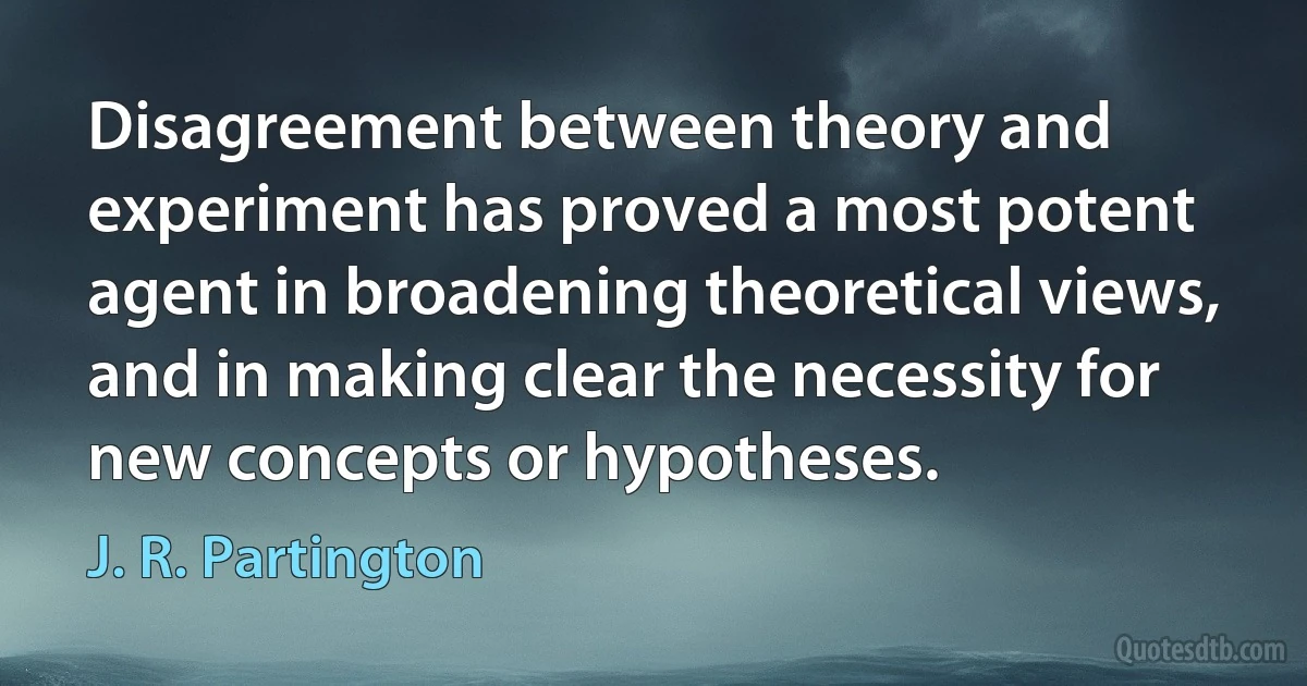 Disagreement between theory and experiment has proved a most potent agent in broadening theoretical views, and in making clear the necessity for new concepts or hypotheses. (J. R. Partington)