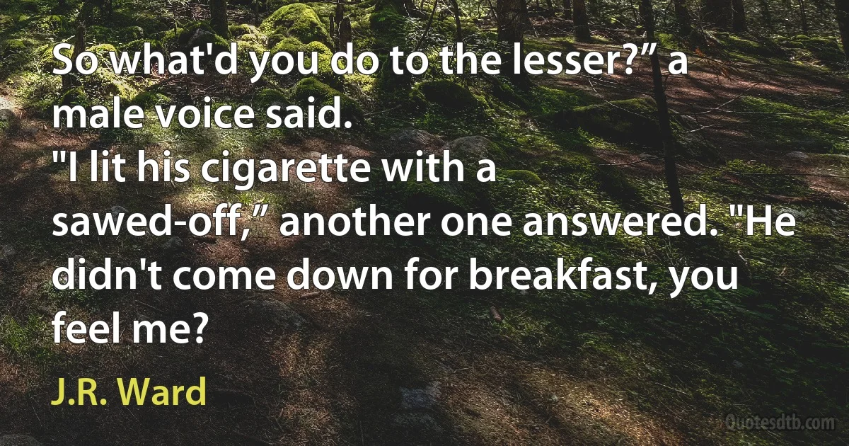 So what'd you do to the lesser?” a male voice said.
"I lit his cigarette with a sawed-off,” another one answered. "He didn't come down for breakfast, you feel me? (J.R. Ward)