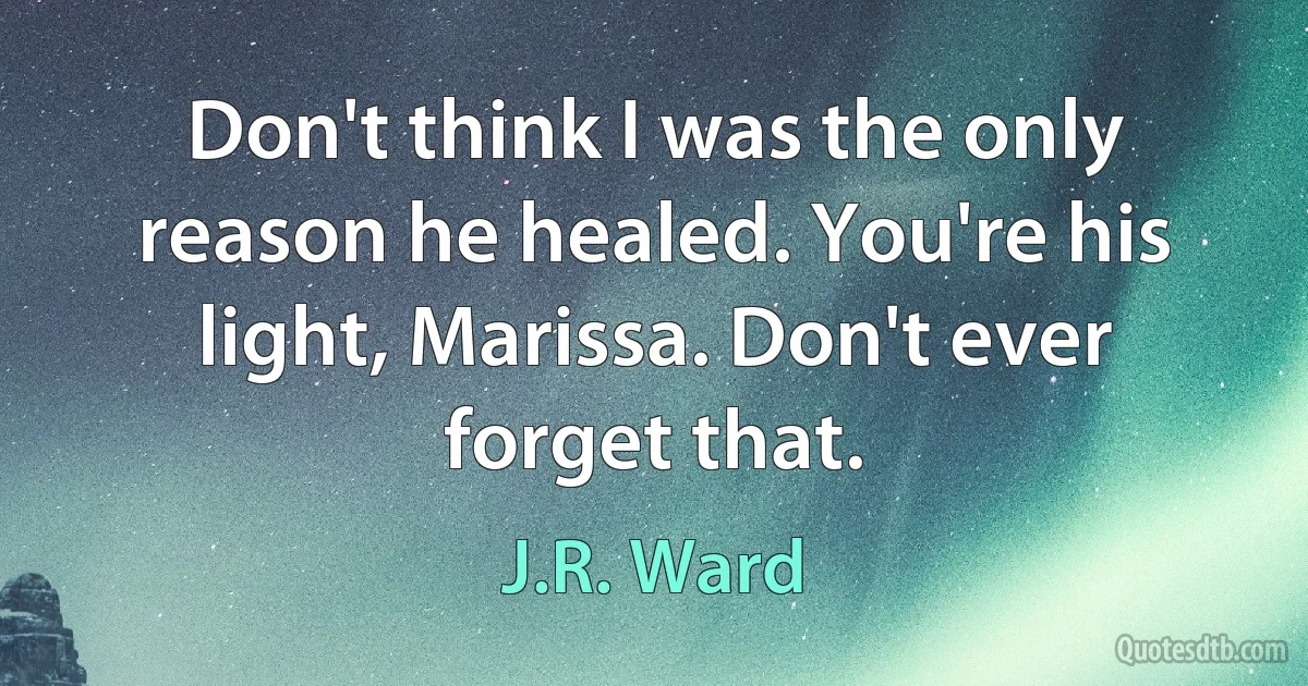 Don't think I was the only reason he healed. You're his light, Marissa. Don't ever forget that. (J.R. Ward)