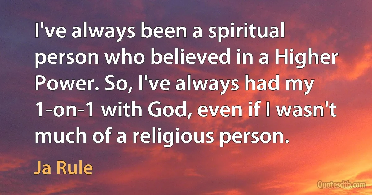 I've always been a spiritual person who believed in a Higher Power. So, I've always had my 1-on-1 with God, even if I wasn't much of a religious person. (Ja Rule)