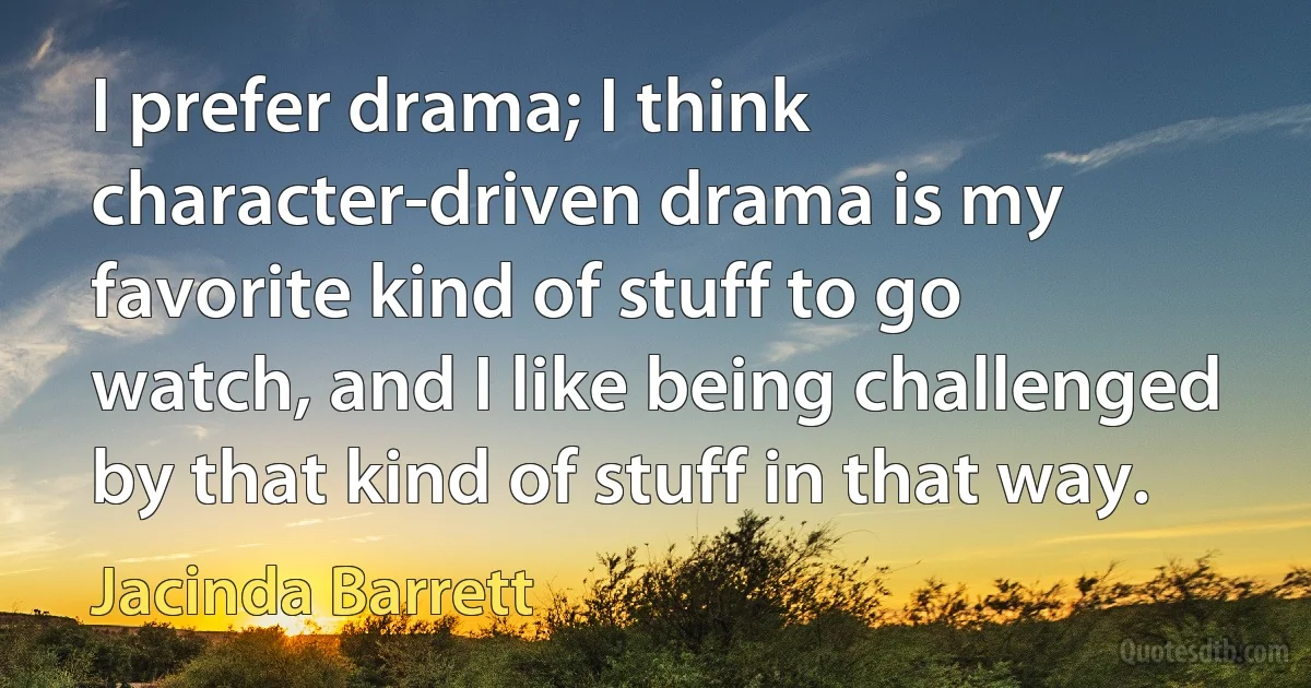 I prefer drama; I think character-driven drama is my favorite kind of stuff to go watch, and I like being challenged by that kind of stuff in that way. (Jacinda Barrett)