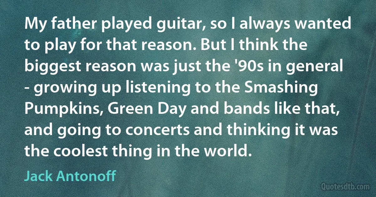 My father played guitar, so I always wanted to play for that reason. But I think the biggest reason was just the '90s in general - growing up listening to the Smashing Pumpkins, Green Day and bands like that, and going to concerts and thinking it was the coolest thing in the world. (Jack Antonoff)